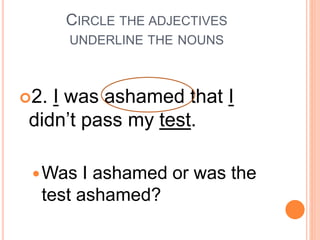 CIRCLE THE ADJECTIVES
UNDERLINE THE NOUNS
2. I was ashamed that I
didn’t pass my test.
Was I ashamed or was the
test ashamed?
 