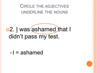 CIRCLE THE ADJECTIVES
UNDERLINE THE NOUNS
2. I was ashamed that I
didn’t pass my test.
I = ashamed
 