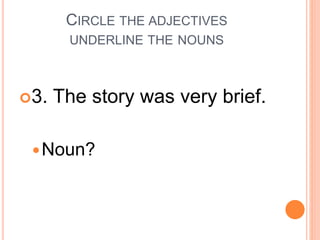 CIRCLE THE ADJECTIVES
UNDERLINE THE NOUNS
3. The story was very brief.
Noun?
 