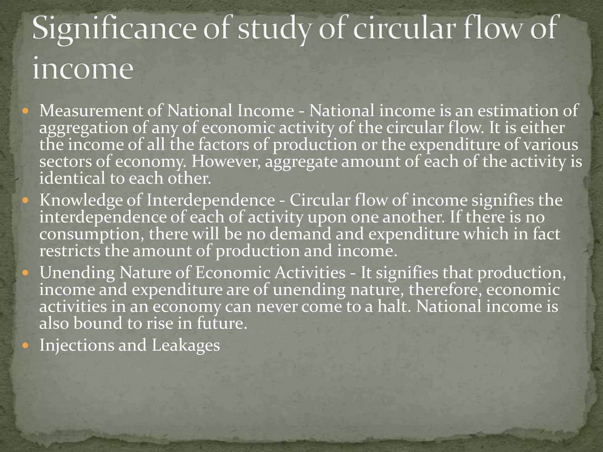  Measurement of National Income - National income is an estimation of 
aggregation of any of economic activity of the circular flow. It is either 
the income of all the factors of production or the expenditure of various 
sectors of economy. However, aggregate amount of each of the activity is 
identical to each other. 
 Knowledge of Interdependence - Circular flow of income signifies the 
interdependence of each of activity upon one another. If there is no 
consumption, there will be no demand and expenditure which in fact 
restricts the amount of production and income. 
 Unending Nature of Economic Activities - It signifies that production, 
income and expenditure are of unending nature, therefore, economic 
activities in an economy can never come to a halt. National income is 
also bound to rise in future. 
 Injections and Leakages 
 