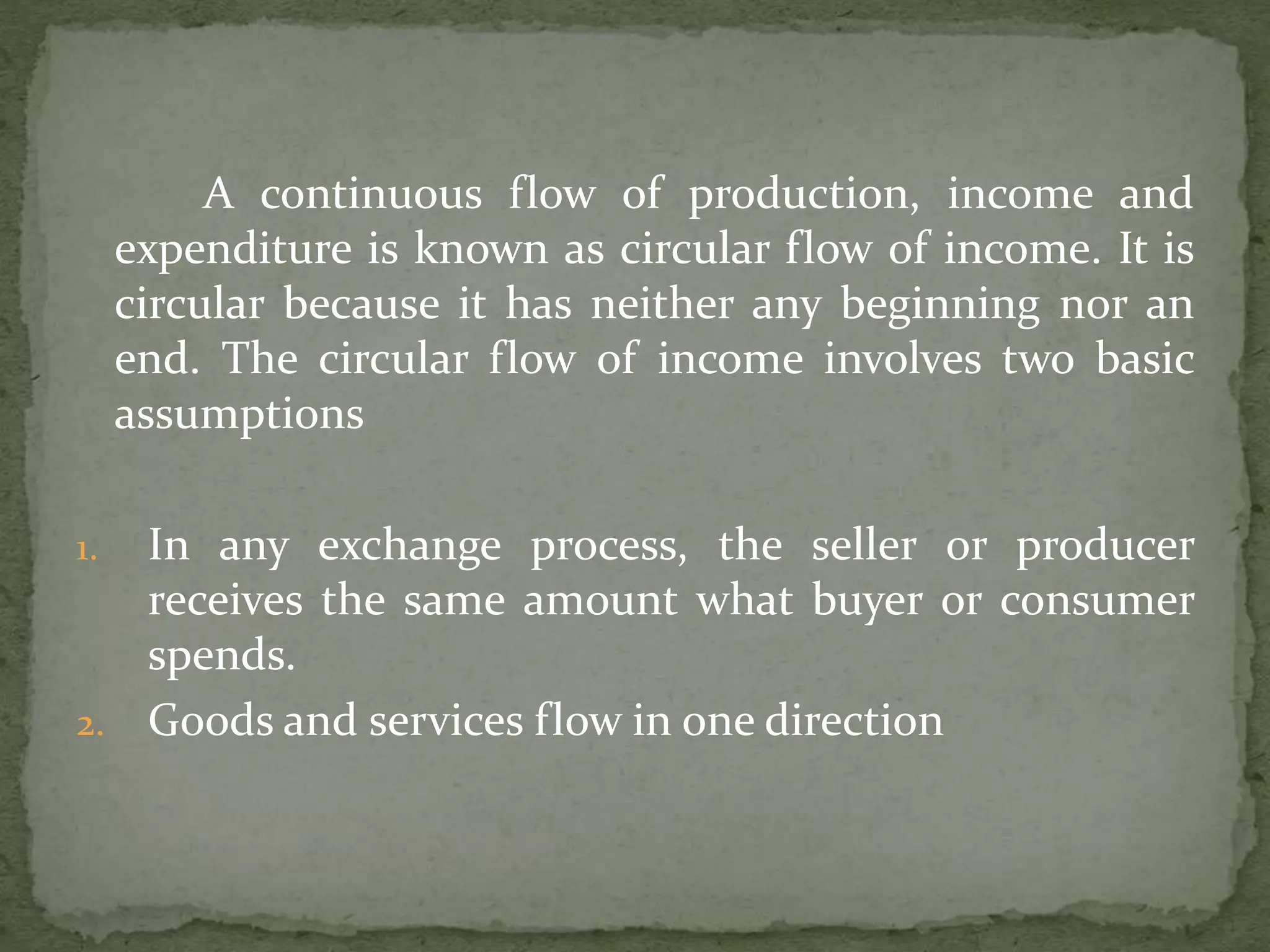 A continuous flow of production, income and 
expenditure is known as circular flow of income. It is 
circular because it has neither any beginning nor an 
end. The circular flow of income involves two basic 
assumptions 
1. In any exchange process, the seller or producer 
receives the same amount what buyer or consumer 
spends. 
2. Goods and services flow in one direction 
 