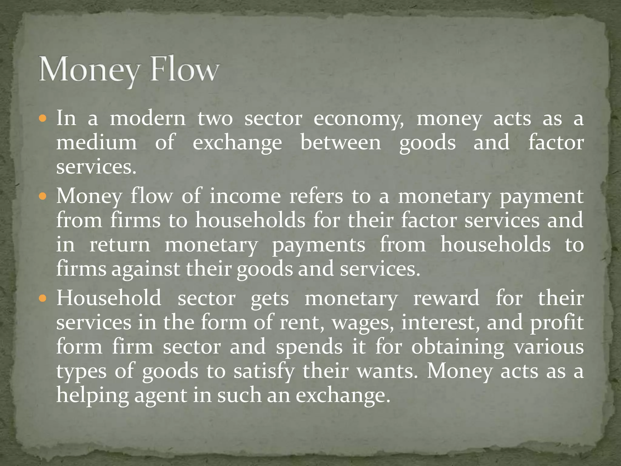  In a modern two sector economy, money acts as a 
medium of exchange between goods and factor 
services. 
 Money flow of income refers to a monetary payment 
from firms to households for their factor services and 
in return monetary payments from households to 
firms against their goods and services. 
 Household sector gets monetary reward for their 
services in the form of rent, wages, interest, and profit 
form firm sector and spends it for obtaining various 
types of goods to satisfy their wants. Money acts as a 
helping agent in such an exchange. 
 
