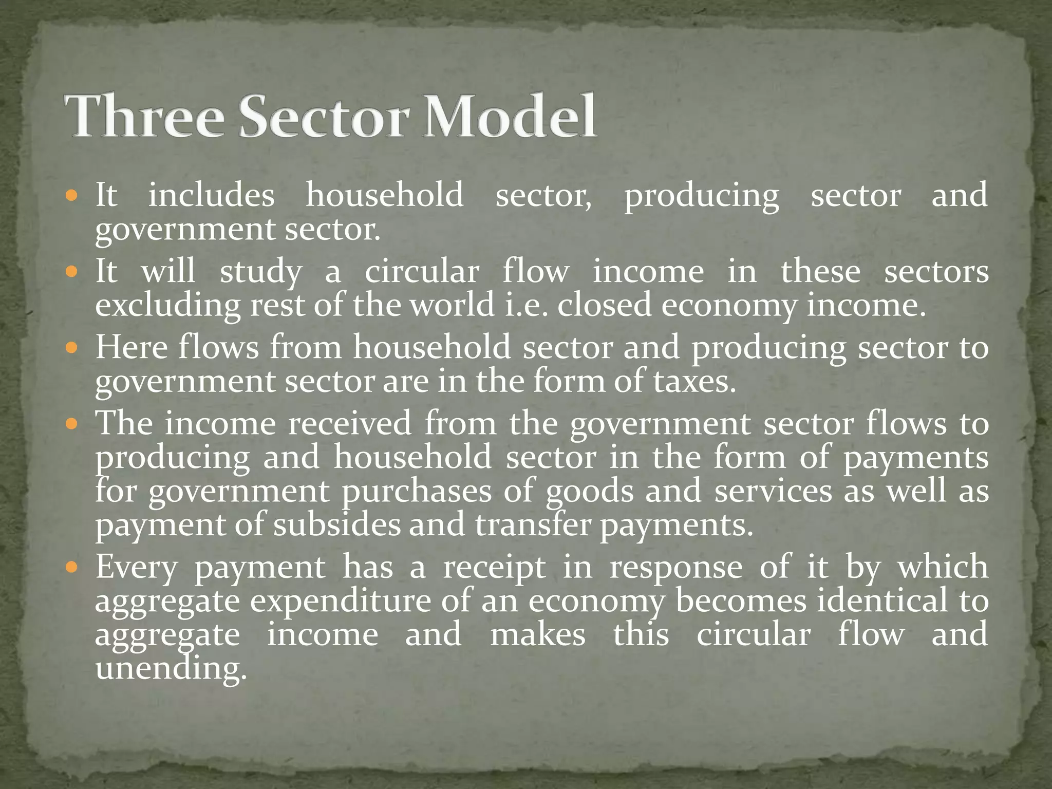  It includes household sector, producing sector and 
government sector. 
 It will study a circular flow income in these sectors 
excluding rest of the world i.e. closed economy income. 
 Here flows from household sector and producing sector to 
government sector are in the form of taxes. 
 The income received from the government sector flows to 
producing and household sector in the form of payments 
for government purchases of goods and services as well as 
payment of subsides and transfer payments. 
 Every payment has a receipt in response of it by which 
aggregate expenditure of an economy becomes identical to 
aggregate income and makes this circular flow and 
unending. 
 