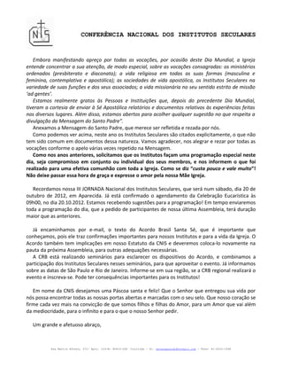 CONFERÊNCIA NACIONAL DOS INSTITUTOS SECULARES


   Embora manifestando apreço por todas as vocações, por ocasião deste Dia Mundial, a Igreja
entende concentrar a sua atenção, de modo especial, sobre as vocações consagradas: os ministérios
ordenados (presbiterato e diaconato); a vida religiosa em todas as suas formas (masculina e
feminina, contemplativa e apostólica); as sociedades de vida apostólica, os Institutos Seculares na
variedade de suas funções e dos seus associados; a vida missionária no seu sentido estrito de missão
‘ad gentes’.
   Estamos realmente gratos às Pessoas e Instituições que, depois do precedente Dia Mundial,
tiveram a cortesia de enviar à Sé Apostólica relatórios e documentos relativos às experiências feitas
nos diversos lugares. Além disso, estamos abertos para acolher qualquer sugestão no que respeita a
divulgação da Mensagem do Santo Padre”.
   Anexamos a Mensagem do Santo Padre, que merece ser refletida e rezada por nós.
   Como podemos ver acima, neste ano os Institutos Seculares são citados explicitamente, o que não
tem sido comum em documentos dessa natureza. Vamos agradecer, nos alegrar e rezar por todas as
vocações conforme o apelo várias vezes repetido na Mensagem.
   Como nos anos anteriores, solicitamos que os Institutos façam uma programação especial neste
dia, seja compromisso em conjunto ou individual dos seus membros, e nos informem o que foi
realizado para uma efetiva comunhão com toda a Igreja. Como se diz “custa pouco e vale muito”!
Não deixe passar essa hora de graça e expresse o amor pela nossa Mãe Igreja.

   Recordamos nossa III JORNADA Nacional dos Institutos Seculares, que será num sábado, dia 20 de
outubro de 2012, em Aparecida. Já está confirmado o agendamento da Celebração Eucarística às
09h00, no dia 20.10.2012. Estamos recebendo sugestões para a programação! Em tempo enviaremos
toda a programação do dia, que a pedido de participantes de nossa última Assembleia, terá duração
maior que as anteriores.

   Já encaminhamos por e-mail, o texto do Acordo Brasil Santa Sé, que é importante que
conheçamos, pois ele traz confirmações importantes para nossos Institutos e para a vida da Igreja. O
Acordo também tem implicações em nosso Estatuto da CNIS e deveremos coloca-lo novamente na
pauta da próxima Assembleia, para outras adequações necessárias.
   A CRB está realizando seminários para esclarecer os dispositivos do Acordo, e combinamos a
participação dos Institutos Seculares nesses seminários, para que aproveitar o evento. Já informamos
sobre as datas de São Paulo e Rio de Janeiro. Informe-se em sua região, se a CRB regional realizará o
evento e inscreva-se. Pode ter consequências importantes para os Institutos!

   Em nome da CNIS desejamos uma Páscoa santa e feliz! Que o Senhor que entregou sua vida por
nós possa encontrar todas as nossas portas abertas e marcadas com o seu selo. Que nosso coração se
firme cada vez mais na convicção de que somos filhos e filhas do Amor, para um Amor que vai além
da mediocridade, para o infinito e para o que o nosso Senhor pedir.

  Um grande e afetuoso abraço,



          Rua Martin Afonso, 371- Apto. 103-B- 80410-060 –Curitiba – Pr. helenapaludo@hotmail.com - Fone: 41-3022-1568
 