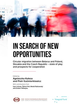 Edited by
Agnieszka Kulesa
and Piotr Kaźmierkiewicz
With contributions from
Ivan Lichner, Šárka Prát, Marek Radvanský
and Andrei Yeliseyeu
IN SEARCH OF NEW
OPPORTUNITIES
Circular migration between Belarus and Poland,
Slovakia and the Czech Republic – state of play
and prospects for cooperation
 