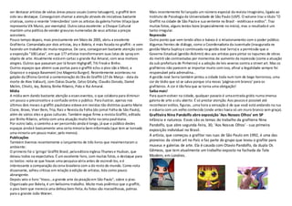 ser destacar artistas de várias áreas pouco usuais (como tatuagem), o graffiti tem         Mais recentemente foi lançado um número especial da revista Imaginário, ligada ao
sido seu destaque. Conseguiram chamar a atenção através de iniciativas bastante            Instituto de Psicologia da Universidade de São Paulo (USP). O volume traz o título "O
criativas, como o recente 'intercâmbio' com os artistas da galeria Fortes Vilaça (que      Graffiti na cidade de São Paulo e sua vertente no Brasil - estéticas e estilos". Traz
representa Vik Muniz, por exemplo). Outra coisa excelente: a Choque Cultural               muitas fotos, alguns textos bons (especialmente no início), mas o resultado é um
mantém uma política de vender gravuras numeradas de seus artistas a preços                 tanto irregular.
acessíveis.                                                                                Repressão
Pouco tempo depois, mais precisamente em Maio de 2005, abriu a excelente                   Outro ponto que vem tendo altos e baixos é o relacionamento com o poder público.
Grafiteria. Comandada por dois artistas, Jey e Boleta, é mais focada no graffiti - e vem   Algumas frentes de diálogo, como a Coordenadoria da Juventude (inaugurada ne
fazendo um trabalho de muita responsa. De cara, conseguiram bastante atenção com           gestão Marta Suplicy e continuada na gestão José Serra) e a permissão que o
a exposição "100 Latas", em que 177 artistas transformaram suas latas de spray em          Governo Estadual (gestão Alckmin) deu aos artistas para pintar os tapumes de obras
objeto de arte. Atualmente está em cartaz o grande Rui Amaral, com seus motivos            do metrô são contrastadas por momentos de aumento da repressão (como a atuação
alegres. Outros que passaram por lá foram Highgraff, Titi Freak e Binho.                   da sub-prefeitura de Pinheiros) e a adoção de leis severas contra a street art. Mas os
Outros espaços que abrem suas portas para o graffiti e/ou o pixo são a Most, a             grafiteiros não parecem se importar muito com isso, afinal a ilegalidade sempre foi
Grapixo e o espaço Basement (no Magenta Burger). Recentemente aconteceu no                 responsável pela adrenalina...
galpão da Oficina Central a comemoração do Dia do Graffiti (27 de Março - data da          A gestão José Serra também pintou a cidade toda num tom de bege horroroso, uma
morte de Alex Vallauri), com Ozéas Duarte, Celso Gitahy, Claudio Donato, Daniel            cor de tédio que só se salva porque cria novas 'páginas em branco' para os
Melim, Chivitz, Jey, Boleta, Binho Ribeiro, Pato e Rui Amaral.                             grafiteiros. A cor é tão feia que se torna uma obrigação!
Mídia                                                                                      Saiba mais!
A mídia vem dando bastante atenção a esses eventos, o que colabora para diminuir           Para quem estiver na cidade, qualquer passeio é uma entrada grátis numa imensa
um pouco o preconceito e a confusão entre o público. Para ilustrar, apenas nos             galeria de arte a céu aberto. É só prestar atenção. Aos poucos é possível até
últimos dois meses o graffiti paulistano esteve em revistas tão distintas quanto Marie     reconhecer estilos, figuras...uma hora a sensação é de que você está andando na rua
Claire, Bravo, Viver Bem, Trip, Raiz e Revista da Folha (do jornal Folha de São Paulo),    e esbarra com um velho conhecido (onde antes havia só um muro branco sem graça).
além de vários sites e guias culturais. Também segue firme a revista Graffiti, editada     Grafiteira Nina Pandolfo abre exposição 'Aos Nossos Olhos' em SP
por Binho Ribeiro, artista com uma atuação muito forte na cena paulistana.                 Infância e natureza. Esses são os temas do trabalho da grafiteira Nina
Por outro lado, o caminho a ser percorrido ainda é longo, já que o público destes          Pandolfo, que abre segunda-feira, 30, 'Aos Nossos Olhos' - sua primeira
espaços ainda é basicamente uma certa minoria bem-informada (que tem se tornado            exposição individual no Brasil.
uma minoria um pouco maior, pelo menos).
                                                                                           A artista, que começou a grafitar nas ruas de São Paulo em 1992, é uma das
Publicações
Também tivemos recentemente o lançamento de três livros que movimentaram o
                                                                                           pioneiras da street art no País e faz parte do grupo que levou o grafite para
ambiente:                                                                                  museus e galerias de arte. Ela é casada com Otavio Pandolfo, da dupla Os
O primeiro foi o 'gringo' Graffiti Brasil, pela editora inglesa Thames e Hudson, que       Gêmeos, que tem atualmente um trabalho exposto na fachada da Tate
deixou todos na expectativa. É um excelente livro, com muitas fotos, e destaque para       Modern, em Londres.
os textos: nota-se que houve uma pesquisa séria antes de escrevê-los, e é
interessante a comparação da cena brasileira com a do resto do mundo. Como nota
dissonante, sofreu críticas em relação à edição de artistas, tida como pouco
abrangente.
Depois veio o livro "ttssss...a grande arte da pixação em São Paulo", sobre o pixo.
Organizado por Boleta, é um belíssimo trabalho. Muito mais polêmico que o graffiti,
o pixo bem que merecia uma defesa bem-feita. As fotos são maravilhosas, palmas
para o grande João Wainer.
 