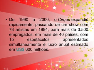• De 1990 a 2000, o Cirque expandiu
rapidamente, passando de um show com
73 artistas em 1984, para mais de 3.500
empregados, em mais de 40 países, com
15 espetáculos apresentados
simultaneamente e lucro anual estimado
em US$ 600 milhões.
 