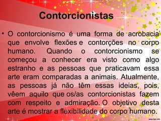 Contorcionistas
• O contorcionismo é uma forma de acrobacia
que envolve flexões e contorções no corpo
humano. Quando o contorcionismo se
começou a conhecer era visto como algo
estranho e as pessoas que praticavam essa
arte eram comparadas a animais. Atualmente,
as pessoas já não têm essas ideias, pois,
vêem aquilo que os/as contorcionistas fazem
com respeito e admiração. O objetivo desta
arte é mostrar a flexibilidade do corpo humano.
 