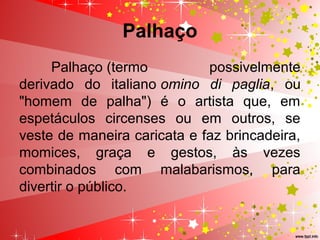 Palhaço
Palhaço (termo possivelmente
derivado do italiano omino di paglia, ou
"homem de palha") é o artista que, em
espetáculos circenses ou em outros, se
veste de maneira caricata e faz brincadeira,
momices, graça e gestos, às vezes
combinados com malabarismos, para
divertir o público.
 