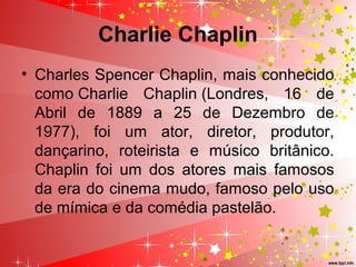 Charlie Chaplin
• Charles Spencer Chaplin, mais conhecido
como Charlie Chaplin (Londres, 16 de
Abril de 1889 a 25 de Dezembro de
1977), foi um ator, diretor, produtor,
dançarino, roteirista e músico britânico.
Chaplin foi um dos atores mais famosos
da era do cinema mudo, famoso pelo uso
de mímica e da comédia pastelão.
 