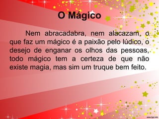 O Mágico
Nem abracadabra, nem alacazam, o
que faz um mágico é a paixão pelo lúdico, o
desejo de enganar os olhos das pessoas,
todo mágico tem a certeza de que não
existe magia, mas sim um truque bem feito.
 