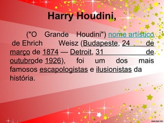 Harry Houdini,
("O Grande Houdini") nome artístico
de Ehrich Weisz (Budapeste, 24 de
março de 1874 — Detroit, 31 de
outubrode 1926), foi um dos mais
famosos escapologistas e ilusionistas da
história.
 