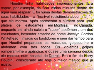 Houdini tinha habilidades impressionantes. Era
capaz, por exemplo, de ficar vários minutos dentro de
água sem respirar. E foi numa destas demonstrações de
suas habilidades - a "incrível resistência abdominal " -
que ele morreu. Após apresentar o número para uma
plateia de estudantes em Montreal, no Canadá,
enquanto ele ainda exibia o "super" abdômen , um dos
estudantes, boxeador amador de nome Jocelyn Gordon
Whitehead , invadiu os bastidores e sem dar tempo para
que Houdini preparasse os músculos, golpeou-lhe o
abdômen com três socos. Os violentos golpes
romperam-lhe o apêndice, e quase uma semana depois
ele morreu, num hospital de Detroit. Era o fim de Harry
Houdini, considerado até hoje o maior mágico que já
existiu.
 