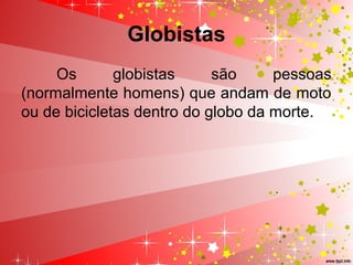 Globistas
Os globistas são pessoas
(normalmente homens) que andam de moto
ou de bicicletas dentro do globo da morte.
 