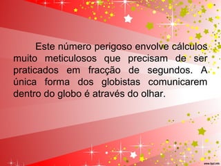 Este número perigoso envolve cálculos
muito meticulosos que precisam de ser
praticados em fracção de segundos. A
única forma dos globistas comunicarem
dentro do globo é através do olhar.
 