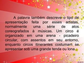 A  palavra  também  descreve  o  tipo  de 
apresentação  feita  por  esses  artistas, 
normalmente  uma  série  de  atos 
coreografados  à  músicas.  Um  circo  é 
organizado  em  uma  arena  -  picadeiro 
circular,  com  assentos  em  seu  entorno, 
enquanto  circos  itinerantes  costumam  se 
apresentar sob uma grande tenda ou lona.
 