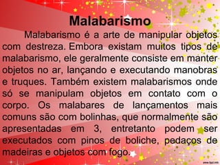 Malabarismo
Malabarismo é a arte de manipular objetos
com destreza. Embora existam muitos tipos de
malabarismo, ele geralmente consiste em manter
objetos no ar, lançando e executando manobras
e truques. Também existem malabarismos onde
só se manipulam objetos em contato com o
corpo. Os malabares de lançamentos mais
comuns são com bolinhas, que normalmente são
apresentadas em 3, entretanto podem ser
executados com pinos de boliche, pedaços de
madeiras e objetos com fogo.
 