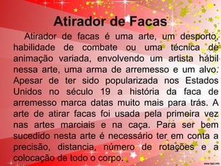 Atirador de Facas
Atirador de facas é uma arte, um desporto,
habilidade de combate ou uma técnica de
animação variada, envolvendo um artista hábil
nessa arte, uma arma de arremesso e um alvo.
Apesar de ter sido popularizada nos Estados
Unidos no século 19 a história da faca de
arremesso marca datas muito mais para trás. A
arte de atirar facas foi usada pela primeira vez
nas artes marciais e na caça. Para ser bem
sucedido nesta arte é necessário ter em conta a
precisão, distancia, número de rotações e a
colocação de todo o corpo.
 