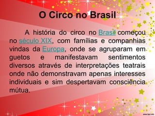 O Circo no Brasil
A  história  do  circo  no Brasil começou 
no século XIX,  com  famílias  e  companhias 
vindas  da Europa,  onde  se  agruparam  em 
guetos  e  manifestavam  sentimentos 
diversos  através  de  interpretações  teatrais 
onde não demonstravam apenas interesses 
individuais  e  sim  despertavam  consciência 
mútua.
 