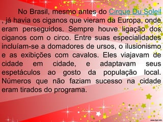 No Brasil, mesmo antes do Cirque Du Soleil
, já havia os ciganos que vieram da Europa, onde 
eram  perseguidos.  Sempre  houve  ligação  dos 
ciganos  com o  circo.  Entre suas especialidades 
incluíam-se a domadores de ursos, o ilusionismo 
e  as  exibições  com  cavalos.  Eles  viajavam  de 
cidade  em  cidade,  e  adaptavam  seus 
espetáculos  ao  gosto  da  população  local. 
Números  que  não  faziam  sucesso  na  cidade 
eram tirados do programa.
 