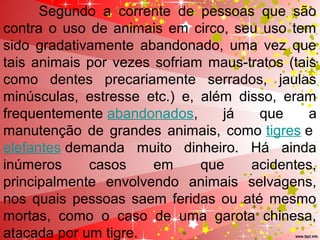   Segundo  a  corrente  de  pessoas  que  são 
contra o uso de animais em circo, seu uso tem 
sido  gradativamente  abandonado,  uma  vez  que 
tais animais por vezes sofriam maus-tratos (tais 
como  dentes  precariamente  serrados,  jaulas 
minúsculas,  estresse  etc.)  e,  além  disso,  eram 
frequentemente abandonados,  já  que  a 
manutenção  de  grandes  animais,  como tigres e 
elefantes demanda  muito  dinheiro.  Há  ainda 
inúmeros  casos  em  que  acidentes, 
principalmente  envolvendo  animais  selvagens, 
nos  quais  pessoas saem feridas ou  até mesmo 
mortas,  como  o  caso  de  uma  garota  chinesa, 
atacada por um tigre. 
 