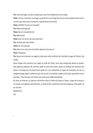 Tio: não esta legal, só dou moedas para que faz malabarismo com fogo. 
Thais: iiiiii tio, não faço com fogo, quem brinca com fogo faz xixi na cama, (piada velha mas é 
a única que saio nesse momento, e geralmente funciona) 
Thais: ahhhhh Tio da um trocado? 
Tio: Não tenho garota 
Thais: Só um trocadinho tio 
Tio: Não tenho 
Thais: tem sim tio eu sei que você tem. 
Tio: Já disse que não tenho. 
Thais: Só 10 centavos. 
Tio: pêra ai eu acho que eu tenho alguma coisa pra vc. 
Thais: Ebaaaaaa. 
Tio: (puxa uma buzina, ou alguma coisa que estilo extintor de incêndio e joga na Thais) e da 
risada. 
Nisso chega uma menina rica, pega na mão da Thais, vem aqui amiguinha deixa te ajudar, 
fala algumas palavras de carinho, pede se esta com fome, puxa um pedaço de melancia do 
bolso e entrega pra ela (tudo bem pode ser um sanduíche no lugar da melancia, ok ok, eu 
exagerei) pega alguns cadernos que ela vai ter na mochila e pede se ela quer aprender a ler e 
escrever. Thais diz que sim fazem de conta que estão estudando. 
As duas se levanta, ou apenas caminham para a frente do palco e falam: Lugar de criança é 
na escola, estudando, aprendendo, se divertindo, comendo merenda, bagunça não pode, só 
no recreio. 
Agradecem 
Fim 
 