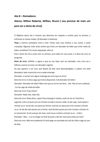 Ato 8 – Domadores 
Atores: Milton Roberto, Willian, Bruno ( vou precisar de mais um 
para ser o dono do circo) 
O Objetivo desse ato é mostrar que devemos ter respeito e carinho para os animais, e 
enfrentar os nossos medos. (O domador é medroso) 
Thais a menina sonhadora entra e fala: Tenho mais uma história e vou contar a vocês 
criançada. Algumas noite atrás sonhei que tinha um domador de leões que tinha medo de 
leões, acreditam? Foi muito engraçado, olha só. 
Esta o dono do circo, junto com os animais, que estão em uma jaula, e o dono do circo se 
pergunta; 
Dono do circo: ohhhhh, e agora o que eu vou fazer sem um domador, meu circo vai a 
falência, preciso arrumar um domador urgente. 
Eis que aparece o um cara, que depois de dois anos desempregado, o sujeito, em total 
desespero, bate à porta do circo e pede emprego 
Domador: o senhor tem algum emprego pra mim aqui no circo? 
Dono do circo: A única vaga que temos disponível, é de domador de leões! 
Domador: Domador de leões? Não creio que eu vá me sair bem... (ele fala só com a plateia) 
- Eu me cago de medo de leões 
Dono do circo: O que disse? 
Domador: Nada não, nada não. 
Dono do circo: Deixa disso, rapaz! Esse emprego é moleza, você vai ver só. Você faz o 
seguinte: entra na jaula com um chicote na mão e encara o leão. Se ele rugir, você estala o 
chicote no ar. Se ele der um passo pra frente, você dá um passo pra trás e estala o chicote 
no ar. Se ele der dois passos pra a frente, você dá dois passos pra trás e estala o chicote no 
ar novamente. Se ele avançar de novo, você recua e estala o chicote no ar... é fácil... 
Domador: Mas... e se eu chegar no final da jaula e não der mais para andar pra trás? 
Dono do circo: Não tem problema! Aí você pega um punhado de cocô do chão e joga na cara 
do leão. 
 