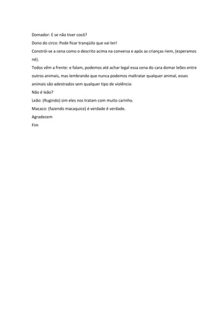 Domador: E se não tiver cocô? 
Dono do circo: Pode ficar tranqüilo que vai ter! 
Constrói-se a cena como o descrito acima na conversa e após as crianças riem, (esperamos 
né). 
Todos vêm a frente: e falam, podemos até achar legal essa cena do cara domar leões entre 
outros animais, mas lembrando que nunca podemos maltratar qualquer animal, esses 
animais são adestrados sem qualquer tipo de violência: 
Não é leão? 
Leão: (Rugindo) sim eles nos tratam com muito carinho. 
Macaco: (fazendo macaquice) é verdade é verdade. 
Agradecem 
Fim 
