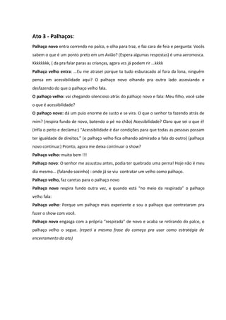 Ato 3 - Palhaços: 
Palhaço novo entra correndo no palco, e olha para traz, e faz cara de feia e pergunta: Vocês 
sabem o que é um ponto preto em um Avião? (Espera algumas respostas) é uma aeromosca. 
Kkkkkkkk, ( da pra falar paras as crianças, agora vcs já podem rir ...kkkk 
Palhaço velho entra: ...Eu me atrasei porque ta tudo esburacado aí fora da lona, ninguém 
pensa em acessibilidade aqui? O palhaço novo olhando pra outro lado assoviando e 
desfazendo do que o palhaço velho fala. 
O palhaço velho: vai chegando silencioso atrás do palhaço novo e fala: Meu filho, você sabe 
o que é acessibilidade? 
O palhaço novo: dá um pulo enorme de susto e se vira. O que o senhor ta fazendo atrás de 
mim? (respira fundo de novo, batendo o pé no chão) Acessibilidade? Claro que sei o que é! 
(Infla o peito e declama:) “Acessibilidade é dar condições para que todas as pessoas possam 
ter igualdade de direitos.” (o palhaço velho fica olhando admirado a fala do outro) (palhaço 
novo continua:) Pronto, agora me deixa continuar o show? 
Palhaço velho: muito bem !!! 
Palhaço novo: O senhor me assustou antes, podia ter quebrado uma perna! Hoje não é meu 
dia mesmo... (falando sozinho) : onde já se viu contratar um velho como palhaço. 
Palhaço velho, faz caretas para o palhaço novo 
Palhaço novo respira fundo outra vez, e quando está “no meio da respirada” o palhaço 
velho fala: 
Palhaço velho: Porque um palhaço mais experiente e sou o palhaço que contrataram pra 
fazer o show com você. 
Palhaço novo engasga com a própria “respirada” de novo e acaba se retirando do palco, o 
palhaço velho o segue. (repeti a mesma frase do começo pra usar como estratégia de 
encerramento do ato) 
 