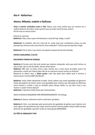 Ato 4 - Bailarinas: 
Atores: Mikaele, Isabele e Dailisson 
Thais a menina sonhadora entra e fala: Nossa, essa noite sonhei que um menino era o 
melhor bailarino de todos, vocês querem que eu conte como foi meu sonho? 
Ele foi mais ou menos assim: 
Entram as meninas: 
Bailarina1: Oba, estou super animada para a aula de hoje amiga, e você? 
Bailarina2: Eu também, não via a hora de vir, ainda mais que a professora avisou na aula 
passada que entraria mais uma menina, ficou sabendo?! Tomara que ela seja boa e legal. 
Bailarina1: Pois é, bom, mas vamos nos aquecer porque ela já está atrasada. 
ENTRA O BAILARINO, E DA OI! 
BAILARINAS PARAM DE DANÇAR. 
Bailarina 2: Escute você não está vendo que estamos dançando, acho que você entrou na 
sala errada, aqui é aula de ballet, não de street dance. 
Bailarino: Não não, eu estou certo é aqui mesmo sou o novo aluno de ballet, quero me 
apresentar a vocês sou Fulano (aqui não sei se usaremos nossos nomes ou fictícios). 
Bailarinas se olham riem, e falam juntas: você não pode fazer ballet você é menino, e 
menino que é menino NÃO FAZ BALLET. 
Bailarino: Vocês estão totalmente erradas. Vocês sabiam que existe igualdade de gêneros? 
Vocês não podem me excluir assim, essa igualdade quer mostrar que não pode ter diferença 
entre homem e mulher e que eu também posso dançar ballet, eu sou bom nisso e vou 
mostrar a vocês! Vamos dançar? 
Bailarinas: Tudo bem então (meio que ironicamente). 
INICIA A MÚSICA DANÇAMOS POR APROXIMADAMENTE 1min14seg. 
Bailarina 1: Nossa, realmente você é muito bom, parabéns. 
Bailarina 2: Siiim, nos desculpe pelo preconceito de igualdade de gênero que tivemos com 
você, agora nós aprendemos que tanto menino quanto menina podem dançar ballet porque 
devemos ter igualdade, seja bem vindo ao nosso grupo AMIGOOOO. 
OS TRÊS SE ABRAÇAM E FIM! 
 