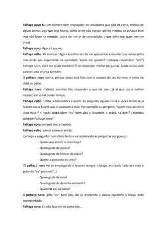 Palhaço novo faz um número bem engraçado: ex: malabares que não da certo, mímica de 
algum animal, algo que seja hilário, como se ele não tivesse talento mesmo, se achasse bom 
mas não fosse na verdade. (para dar um ar de contradição, o que acho engraçado em um 
circo) 
Palhaço novo: Agora é sua vez. 
Palhaço velho: Oi crianças! Agora é minha vez de me apresentar e mostrar que estou velho 
mas ainda sou importante na sociedade. Vocês me ajudam? (crianças respondem “sim”) 
Palhaço novo, você me ajuda também? É só responder minhas perguntas. Senta aí pra você 
parecer uma criança também. 
O palhaço novo aceita, porque ainda está feliz com o sucesso do seu número, e senta no 
chão do palco: 
Palhaço novo: (falando sozinho) Vou responder o que ele quer, já vi que sou o melhor 
mesmo, ele só vai perder tempo. 
Palhaço velho: Então, a brincadeira é assim: Eu pergunto alguma coisa e vocês dizem se já 
fizeram ou se fazem isso, e levantam a mão. Por exemplo: eu pergunto “Quem veio assistir o 
circo hoje?” E vocês respondem “eu” bem alto e levantam o braço, ta bom? Entendeu 
também Palhaço novo? 
Palhaço novo: entendi sim, é facinho. 
Palhaço velho: vamos começar então: 
(começa a perguntar num ritmo lento e vai acelerando as perguntas aos poucos) 
- Quem veio assistir o circo hoje? 
- Quem gosta de pipoca? 
- Quem gosta de brincar de pique? 
- Quem ta gostando do circo? 
(O palhaço novo vai se empolgando e levanta sempre o braço, esticando cada vez mais e 
gritando “eu” pra tudo”...) 
- Quem gosta de bala? 
- Quem gosta de desenho animado? 
- Quem faz xixi na cama? 
O palhaço novo, grita “eu” bem alto, daí se arrepende e abaixa rapidinho o braço, todo 
envergonhado. 
Palhaço novo: Eu não faço xixi na cama não... 
 