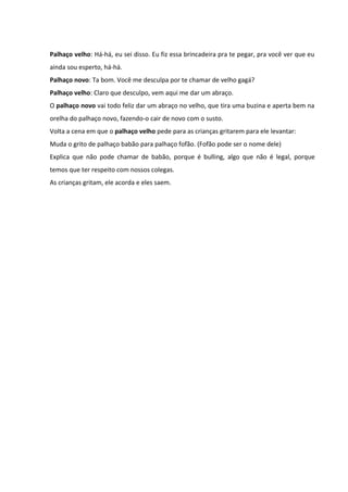 Palhaço velho: Há-há, eu sei disso. Eu fiz essa brincadeira pra te pegar, pra você ver que eu 
ainda sou esperto, há-há. 
Palhaço novo: Ta bom. Você me desculpa por te chamar de velho gagá? 
Palhaço velho: Claro que desculpo, vem aqui me dar um abraço. 
O palhaço novo vai todo feliz dar um abraço no velho, que tira uma buzina e aperta bem na 
orelha do palhaço novo, fazendo-o cair de novo com o susto. 
Volta a cena em que o palhaço velho pede para as crianças gritarem para ele levantar: 
Muda o grito de palhaço babão para palhaço fofão. (Fofão pode ser o nome dele) 
Explica que não pode chamar de babão, porque é bulling, algo que não é legal, porque 
temos que ter respeito com nossos colegas. 
As crianças gritam, ele acorda e eles saem. 
 