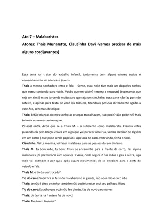 Ato 7 – Malabaristas 
Atores: Thais Munaretto, Claudinha Davi (vamos precisar de mais 
alguns coadjuvantes) 
Essa cena vai tratar do trabalho infantil, juntamente com alguns valores sociais e 
comportamento de crianças e jovens. 
Thais a menina sonhadora entra e fala: - Gente, essa noite tive mais um daqueles sonhos 
que estou contando para vocês. Vocês querem saber? (espera a resposta) (esperamos que 
seja um sim) ( estou torcendo muito para que seja um sim, hehe, essa parte não faz parte do 
roteiro, é apenas para testar se você leu todo ele, tirando as pessoas diretamente ligadas a 
esse Ato, sem mais delongas) 
Thais: Então crianças no meu sonho as crianças trabalhavam, isso pode? Não pode né? Mais 
foi mais ou menos assim vejam. 
Pessoal entra. Acho que só a Thais M. é o suficiente como malabarista, Claudia entra 
puxando ela pelo braço, coloca em algo que vai parecer uma rua, vamos precisar de alguém 
em um carro, ( que pode ser de papelão). A pessoa no carro vem vindo, fecha o sinal. 
Claudinha: Vai La menina, vai fazer malabares para as pessoas darem dinheiro. 
Thais M: Ta bom mãe, ta bom. Thais se encaminha para a frente do carro, faz alguns 
malabares (de preferência com aqueles 3 varas, onde segura 2 nas mãos e gira a outra, logo 
mais vai entender o por que), após alguns movimentos ela se direciona para a porta do 
veiculo e fala. 
Thais M: o tio da um trocado? 
Tio do carro: Você fica ai fazendo malabarismo ai garota, isso aqui não é circo não. 
Thais: se não é circo o senhor também não poderia estar aqui seu palhaço. Risos 
Tio do carro: Eu acho que você não fez direito, faz de novo para eu ver. 
Thais: ok (vai la na frente e faz de novo) 
Thais: Tio da um trocado? 
 