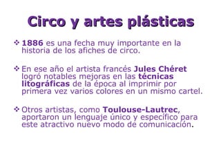 Circo y artes plásticas
 1886 es una fecha muy importante en la
  historia de los afiches de circo.

 En ese año el artista francés Jules Chéret
  logró notables mejoras en las técnicas
  litográficas de la época al imprimir por
  primera vez varios colores en un mismo cartel.

 Otros artistas, como Toulouse-Lautrec,
  aportaron un lenguaje único y específico para
  este atractivo nuevo modo de comunicación.
 
