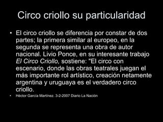 Circo criollo su particularidad El circo criollo se diferencia por constar de dos partes; la primera similar al europeo, en la segunda se representa una obra de autor nacional. Livio Ponce, en su interesante trabajo  El Circo Criollo,  sostiene: "El circo con escenario, donde las obras teatrales juegan el más importante rol artístico, creación netamente argentina y uruguaya es el verdadero circo criollo.  Héctor García Martínez. 3-2-2007 Diario La Nación 