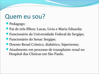 Quem eu sou?
Pedagogo;
Pai de três filhos: Lucas, Lívia e Maria Eduarda;
Funcionário da Universidade Federal de Sergipe;
Funcionário do Senac Sergipe;
Doente Renal Crônico, diabético, hipertenso;
Atualmente em processo de transplante renal no
Hospital das Clínicas em São Paulo.
 