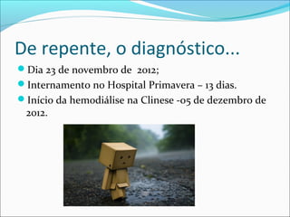 De repente, o diagnóstico...
Dia 23 de novembro de 2012;
Internamento no Hospital Primavera – 13 dias.
Início da hemodiálise na Clinese -05 de dezembro de
2012.
 