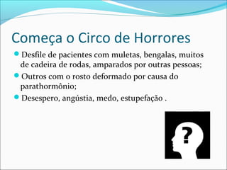 Começa o Circo de Horrores
Desfile de pacientes com muletas, bengalas, muitos
de cadeira de rodas, amparados por outras pessoas;
Outros com o rosto deformado por causa do
parathormônio;
Desespero, angústia, medo, estupefação .
 