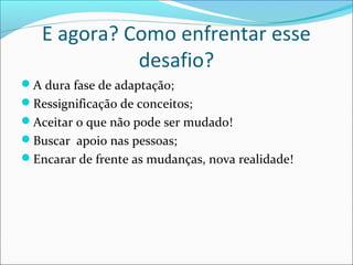 E agora? Como enfrentar esse
desafio?
A dura fase de adaptação;
Ressignificação de conceitos;
Aceitar o que não pode ser mudado!
Buscar apoio nas pessoas;
Encarar de frente as mudanças, nova realidade!
 