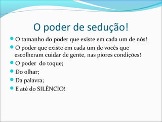 O poder de sedução!
O tamanho do poder que existe em cada um de nós!
O poder que existe em cada um de vocês que
escolheram cuidar de gente, nas piores condições!
O poder do toque;
Do olhar;
Da palavra;
E até do SILÊNCIO!
 
