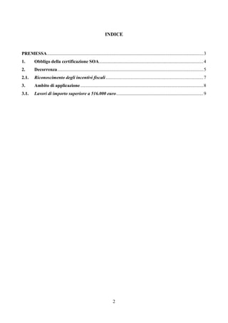 2
INDICE
PREMESSA........................................................................................................................................3
1. Obbligo della certificazione SOA...........................................................................................4
2. Decorrenza...............................................................................................................................5
2.1. Riconoscimento degli incentivi fiscali.....................................................................................7
3. Ambito di applicazione...........................................................................................................8
3.1. Lavori di importo superiore a 516.000 euro............................................................................9
 