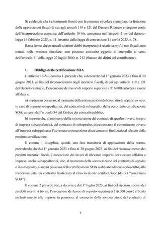 4
Si evidenzia che i chiarimenti forniti con la presente circolare riguardano la fruizione
delle agevolazioni fiscali di cui agli articoli 119 e 121 del Decreto Rilancio e tengono conto
dell’interpretazione autentica dell’articolo 10-bis, contenuta nell’articolo 2-ter del decreto-
legge 16 febbraio 2023, n. 11, inserito dalla legge di conversione 11 aprile 2023, n. 38.
Resta fermo che eventuali ulteriori dubbi interpretativi relativi a profili non fiscali, non
trattati nella presente circolare, non possono costituire oggetto di interpello ai sensi
dell’articolo 11 della legge 27 luglio 2000, n. 212 (Statuto dei diritti del contribuente).
1. Obbligo della certificazione SOA
L’articolo 10-bis, comma 1, prevede che, a decorrere dal 1° gennaio 2023 e fino al 30
giugno 2023, ai fini del riconoscimento degli incentivi fiscali, di cui agli articoli 119 e 121
del Decreto Rilancio, l’esecuzione dei lavori di importo superiore a 516.000 euro deve essere
affidata a:
a) imprese in possesso, al momento della sottoscrizione del contratto di appalto ovvero,
in caso di imprese subappaltatrici, del contratto di subappalto, della occorrente certificazione
SOA, ai sensi dell’articolo 84 del Codice dei contratti pubblici;
b) imprese che, al momento della sottoscrizione del contratto di appalto ovvero, in caso
di imprese subappaltatrici, del contratto di subappalto, documentano al committente ovvero
all’impresa subappaltante l’avvenuta sottoscrizione di un contratto finalizzato al rilascio della
predetta certificazione.
Il comma 1 disciplina, quindi, una fase transitoria di applicazione della norma,
prevedendo che dal 1° gennaio 2023 e fino al 30 giugno 2023, ai fini del riconoscimento dei
predetti incentivi fiscali, l’esecuzione dei lavori di rilevante importo deve essere affidata a
imprese, anche subappaltatrici, che, al momento della sottoscrizione del contratto di appalto
o di subappalto, siano in possesso della certificazione SOA o abbiano almeno sottoscritto, alla
medesima data, un contratto finalizzato al rilascio di tale certificazione (da ora “condizioni
SOA”).
Il comma 2 prevede che, a decorrere dal 1° luglio 2023, ai fini del riconoscimento dei
predetti incentivi fiscali, l’esecuzione dei lavori di importo superiore a 516.000 euro è affidata
esclusivamente alle imprese in possesso, al momento della sottoscrizione del contratto di
 