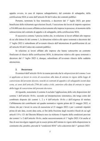 5
appalto ovvero, in caso di imprese subappaltatrici, del contratto di subappalto, della
certificazione SOA ai sensi dell’articolo 84 del Codice dei contratti pubblici.
Pertanto, terminata la fase transitoria, a decorrere dal 1° luglio 2023, per poter
beneficiare delle richiamate agevolazioni fiscali, l’esecuzione dei lavori di importo superiore
a 516.000 euro deve essere affidata esclusivamente alle imprese in possesso, al momento della
sottoscrizione del contratto di appalto o di subappalto, della certificazione SOA.
Il successivo comma 3 precisa inoltre che, in relazione ai lavori affidati alle imprese
di cui alla lettera b) del comma 1, la detrazione relativa alle spese sostenute a decorrere dal
1° luglio 2023 è subordinata all’avvenuto rilascio dell’attestazione di qualificazione di cui
all’articolo 84 del Codice dei contratti pubblici.
In relazione ai lavori affidati alle imprese che hanno sottoscritto un contratto
finalizzato al rilascio della certificazione SOA, la detrazione relativa alle spese sostenute a
decorrere dal 1° luglio 2023 è, dunque, subordinata all’avvenuto rilascio della suddetta
attestazione.
2. Decorrenza
Il comma 4 dell’articolo 10-bis in esame prevede che le «disposizioni del comma 1 non
si applicano ai lavori in corso di esecuzione alla data di entrata in vigore della legge di
conversione del presente decreto, nonché ai contratti di appalto o di subappalto aventi data
certa, ai sensi dell’articolo 2704 del codice civile, anteriore alla data di entrata in vigore
della legge di conversione del presente decreto».
Al riguardo, nonostante il comma 4 escluda l’applicazione delle sole disposizioni del
comma 1 dell’articolo 10-bis, secondo un’interpretazione sistematica, che tenga conto del
combinato disposto dei commi 1, 2 e 4 dell’articolo 10-bis e dell’esigenza di tutelare
l’affidamento dei contribuenti sul quadro normativo vigente prima del 21 maggio 2022, si
ritiene che per i lavori in corso di esecuzione al 21 maggio 2022 e per i contratti stipulati
prima di tale data, aventi data certa, ai fini della fruizione degli incentivi fiscali di cui agli
articoli 119 e 121 del Decreto Rilancio non sia richiesto il rispetto delle condizioni previste
dai commi 1 e 2 dell’articolo 10-bis, anche successivamente al 1° luglio 2023. Ciò anche al
fine di non travolgere rapporti già in essere prima dell’entrata in vigore della disposizione in
commento che, peraltro, prevede le “condizioni SOA” solo a decorrere dal 1° gennaio 2023.
 