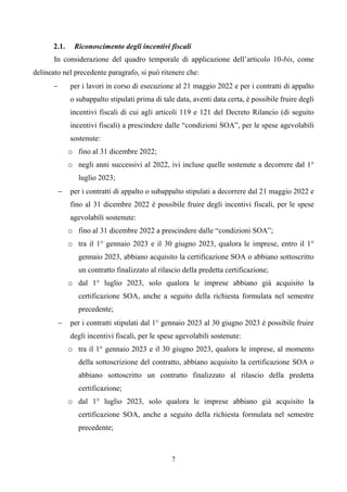 7
2.1. Riconoscimento degli incentivi fiscali
In considerazione del quadro temporale di applicazione dell’articolo 10-bis, come
delineato nel precedente paragrafo, si può ritenere che:
 per i lavori in corso di esecuzione al 21 maggio 2022 e per i contratti di appalto
o subappalto stipulati prima di tale data, aventi data certa, è possibile fruire degli
incentivi fiscali di cui agli articoli 119 e 121 del Decreto Rilancio (di seguito
incentivi fiscali) a prescindere dalle “condizioni SOA”, per le spese agevolabili
sostenute:
o fino al 31 dicembre 2022;
o negli anni successivi al 2022, ivi incluse quelle sostenute a decorrere dal 1°
luglio 2023;
 per i contratti di appalto o subappalto stipulati a decorrere dal 21 maggio 2022 e
fino al 31 dicembre 2022 è possibile fruire degli incentivi fiscali, per le spese
agevolabili sostenute:
o fino al 31 dicembre 2022 a prescindere dalle “condizioni SOA”;
o tra il 1° gennaio 2023 e il 30 giugno 2023, qualora le imprese, entro il 1°
gennaio 2023, abbiano acquisito la certificazione SOA o abbiano sottoscritto
un contratto finalizzato al rilascio della predetta certificazione;
o dal 1° luglio 2023, solo qualora le imprese abbiano già acquisito la
certificazione SOA, anche a seguito della richiesta formulata nel semestre
precedente;
 per i contratti stipulati dal 1° gennaio 2023 al 30 giugno 2023 è possibile fruire
degli incentivi fiscali, per le spese agevolabili sostenute:
o tra il 1° gennaio 2023 e il 30 giugno 2023, qualora le imprese, al momento
della sottoscrizione del contratto, abbiano acquisito la certificazione SOA o
abbiano sottoscritto un contratto finalizzato al rilascio della predetta
certificazione;
o dal 1° luglio 2023, solo qualora le imprese abbiano già acquisito la
certificazione SOA, anche a seguito della richiesta formulata nel semestre
precedente;
 