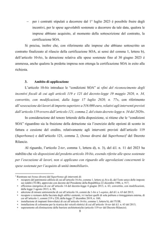 8
 per i contratti stipulati a decorrere dal 1° luglio 2023 è possibile fruire degli
incentivi, per le spese agevolabili sostenute a decorrere da tale data, qualora le
imprese abbiano acquisito, al momento della sottoscrizione del contratto, la
certificazione SOA.
Si precisa, inoltre che, con riferimento alle imprese che abbiano sottoscritto un
contratto finalizzato al rilascio della certificazione SOA, ai sensi del comma 1, lettera b),
dell’articolo 10-bis, la detrazione relativa alle spese sostenute fino al 30 giugno 2023 è
ammessa, anche qualora la predetta impresa non ottenga la certificazione SOA in esito alla
richiesta.
3. Ambito di applicazione
L’articolo 10-bis introduce le “condizioni SOA” ai «fini del riconoscimento degli
incentivi fiscali di cui agli articoli 119 e 121 del decreto-legge 19 maggio 2020, n. 34,
convertito, con modificazioni, dalla legge 17 luglio 2020, n. 77», con riferimento
all’«esecuzione dei lavori di importo superiore a 516.000 euro, relativi agli interventi previsti
dall’articolo 119 ovvero dall’articolo 121, comma 2, del citato decreto-legge n. 34 del 2020».
In considerazione del tenore letterale della disposizione, si ritiene che le “condizioni
SOA” riguardino sia la fruizione della detrazione sia l’esercizio delle opzioni di sconto in
fattura e cessione del credito, relativamente agli interventi previsti dall’articolo 119
(Superbonus) e dall’articolo 121, comma 2, (bonus diversi dal Superbonus)3
del Decreto
Rilancio.
Al riguardo, l’articolo 2-ter, comma 1, lettera d), n. 3), del d.l. n. 11 del 2023 ha
stabilito che «le disposizioni del predetto articolo 10-bis, essendo riferite alle spese sostenute
per l’esecuzione di lavori, non si applicano con riguardo alle agevolazioni concernenti le
spese sostenute per l’acquisto di unità immobiliari».
3
Rientrano nei bonus diversi dal Superbonus gli interventi di:
• recupero del patrimonio edilizio di cui all’articolo 16-bis, comma 1, lettere a), b) e d), del Testo unico delle imposte
sui redditi (TUIR), approvato con decreto del Presidente della Repubblica 22 dicembre 1986, n. 917;
• efficienza energetica di cui all’articolo 14 del decreto-legge 4 giugno 2013, n. 63, convertito, con modificazioni,
dalla legge 3 agosto 2013, n. 90;
• adozione di misure antisismiche di cui all’articolo 16, commi da 1-bis a 1-septies, del d.l. n. 63 del 2013;
• recupero o restauro della facciata degli edifici esistenti, ivi inclusi quelli di sola pulitura o tinteggiatura esterna, di
cui all’articolo 1, commi 219 e 220, della legge 27 dicembre 2019, n. 160;
• installazione di impianti fotovoltaici di cui all’articolo 16-bis, comma 1, lettera h), del TUIR;
• installazione di colonnine per la ricarica dei veicoli elettrici di cui all’articolo 16-ter del d.l. n. 63 del 2013;
• superamento ed eliminazione delle barriere architettoniche (articolo 119-ter del Decreto Rilancio).
 