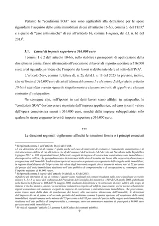 9
Pertanto le “condizioni SOA” non sono applicabili alla detrazione per le spese
riguardanti l’acquisto delle unità immobiliari di cui all’articolo 16-bis, comma 3, del TUIR4
e a quello di “case antisismiche” di cui all’articolo 16, comma 1-septies, del d.l. n. 63 del
20135
.
3.1. Lavori di importo superiore a 516.000 euro
I commi 1 e 2 dell’articolo 10-bis, nello stabilire i presupposti di applicazione della
disciplina in esame, fanno riferimento all’esecuzione di lavori di importo superiore a 516.000
euro; a tal riguardo, si ritiene che l’importo dei lavori si debba intendere al netto dell’IVA6
.
L’articolo 2-ter, comma 1, lettera d), n. 2), del d.l. n. 11 del 2023 ha previsto, inoltre,
che «il limite di 516.000 euro di cui all’alinea del comma 1 e al comma 2 del predetto articolo
10-bis è calcolato avendo riguardo singolarmente a ciascun contratto di appalto e a ciascun
contratto di subappalto».
Ne consegue che, nell’ipotesi in cui detti lavori siano affidati in subappalto, le
“condizioni SOA” devono essere rispettate dall’impresa appaltatrice, nel caso in cui il valore
dell’opera complessiva superi i 516.000 euro, nonché dalle imprese subappaltatrici solo
qualora le stesse eseguano lavori di importo superiore a 516.000 euro.
***
Le direzioni regionali vigileranno affinché le istruzioni fornite e i principi enunciati
4
Si riporta il comma 3 dell’articolo 16-bis del TUIR:
«3. La detrazione di cui al comma 1 spetta anche nel caso di interventi di restauro e risanamento conservativo e di
ristrutturazione edilizia di cui alle lettere c) e d) del comma 1 dell’articolo 3 del decreto del Presidente della Repubblica
6 giugno 2001, n. 380, riguardanti interi fabbricati, eseguiti da imprese di costruzione o ristrutturazione immobiliare e
da cooperative edilizie, che provvedano entro diciotto mesi dalla data di termine dei lavori alla successiva alienazione o
assegnazione dell’immobile. La detrazione spetta al successivo acquirente o assegnatario delle singole unità immobiliari,
in ragione di un'aliquota del 36 per cento del valore degli interventi eseguiti, che si assume in misura pari al 25 per cento
del prezzo dell’unità immobiliare risultante nell’atto pubblico di compravendita o di assegnazione e, comunque, entro
l’importo massimo di 48.000 euro».
5
Si riporta il comma 1-septies dell’articolo 16 del d.l. n. 63 del 2013:
«Qualora gli interventi di cui al comma 1-quater siano realizzati nei comuni ricadenti nelle zone classificate a rischio
sismico 1, 2 e 3 ai sensi dell’ordinanza del Presidente del Consiglio dei ministri n. 3519 del 28 aprile 2006, pubblicata
nella Gazzetta Ufficiale n. 108 dell’11 maggio 2006, mediante demolizione e ricostruzione di interi edifici, allo scopo di
ridurne il rischio sismico, anche con variazione volumetrica rispetto all’edificio preesistente, ove le norme urbanistiche
vigenti consentano tale aumento, eseguiti da imprese di costruzione o ristrutturazione immobiliare, che provvedano,
entro trenta mesi dalla data di conclusione dei lavori, alla successiva alienazione dell’immobile, le detrazioni
dall’imposta di cui al primo e al secondo periodo del medesimo comma 1-quater spettano all’acquirente delle unità
immobiliari, rispettivamente nella misura del 75 per cento e dell’85 per cento del prezzo della singola unità immobiliare,
risultante nell’atto pubblico di compravendita e, comunque, entro un ammontare massimo di spesa pari a 96.000 euro
per ciascuna unità immobiliare».
6
Si veda al riguardo l’articolo 35, comma 4, del Codice dei contratti pubblici.
 