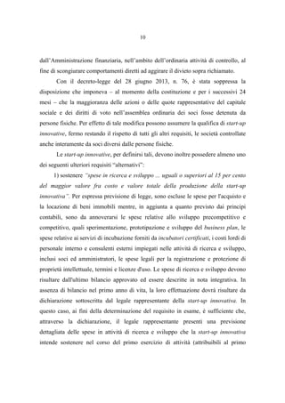 10
dall’Amministrazione finanziaria, nell’ambito dell’ordinaria attività di controllo, al
fine di scongiurare comportamenti diretti ad aggirare il divieto sopra richiamato.
Con il decreto-legge del 28 giugno 2013, n. 76, è stata soppressa la
disposizione che imponeva – al momento della costituzione e per i successivi 24
mesi – che la maggioranza delle azioni o delle quote rappresentative del capitale
sociale e dei diritti di voto nell’assemblea ordinaria dei soci fosse detenuta da
persone fisiche. Per effetto di tale modifica possono assumere la qualifica di start-up
innovative, fermo restando il rispetto di tutti gli altri requisiti, le società controllate
anche interamente da soci diversi dalle persone fisiche.
Le start-up innovative, per definirsi tali, devono inoltre possedere almeno uno
dei seguenti ulteriori requisiti “alternativi”:
1) sostenere “spese in ricerca e sviluppo ... uguali o superiori al 15 per cento
del maggior valore fra costo e valore totale della produzione della start-up
innovativa”. Per espressa previsione di legge, sono escluse le spese per l'acquisto e
la locazione di beni immobili mentre, in aggiunta a quanto previsto dai principi
contabili, sono da annoverarsi le spese relative allo sviluppo precompetitivo e
competitivo, quali sperimentazione, prototipazione e sviluppo del business plan, le
spese relative ai servizi di incubazione forniti da incubatori certificati, i costi lordi di
personale interno e consulenti esterni impiegati nelle attività di ricerca e sviluppo,
inclusi soci ed amministratori, le spese legali per la registrazione e protezione di
proprietà intellettuale, termini e licenze d'uso. Le spese di ricerca e sviluppo devono
risultare dall'ultimo bilancio approvato ed essere descritte in nota integrativa. In
assenza di bilancio nel primo anno di vita, la loro effettuazione dovrà risultare da
dichiarazione sottoscritta dal legale rappresentante della start-up innovativa. In
questo caso, ai fini della determinazione del requisito in esame, è sufficiente che,
attraverso la dichiarazione, il legale rappresentante presenti una previsione
dettagliata delle spese in attività di ricerca e sviluppo che la start-up innovativa
intende sostenere nel corso del primo esercizio di attività (attribuibili al primo
 
