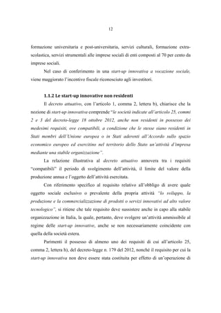12
formazione universitaria e post-universitaria, servizi culturali, formazione extra-
scolastica, servizi strumentali alle imprese sociali di enti composti al 70 per cento da
imprese sociali.
Nel caso di conferimento in una start-up innovativa a vocazione sociale,
viene maggiorato l’incentivo fiscale riconosciuto agli investitori.
1.1.2 Le start-up innovative non residenti
Il decreto attuativo, con l’articolo 1, comma 2, lettera b), chiarisce che la
nozione di start-up innovativa comprende “le società indicate all’articolo 25, commi
2 e 3 del decreto-legge 18 ottobre 2012, anche non residenti in possesso dei
medesimi requisiti, ove compatibili, a condizione che le stesse siano residenti in
Stati membri dell’Unione europea o in Stati aderenti all’Accordo sullo spazio
economico europeo ed esercitino nel territorio dello Stato un’attività d’impresa
mediante una stabile organizzazione”.
La relazione illustrativa al decreto attuativo annovera tra i requisiti
“compatibili” il periodo di svolgimento dell’attività, il limite del valore della
produzione annua e l’oggetto dell’attività esercitata.
Con riferimento specifico al requisito relativo all’obbligo di avere quale
oggetto sociale esclusivo o prevalente della propria attività “lo sviluppo, la
produzione e la commercializzazione di prodotti o servizi innovativi ad alto valore
tecnologico”, si ritiene che tale requisito deve sussistere anche in capo alla stabile
organizzazione in Italia, la quale, pertanto, deve svolgere un’attività ammissibile al
regime delle start-up innovative, anche se non necessariamente coincidente con
quella della società estera.
Parimenti il possesso di almeno uno dei requisiti di cui all’articolo 25,
comma 2, lettera h), del decreto-legge n. 179 del 2012, nonché il requisito per cui la
start-up innovativa non deve essere stata costituita per effetto di un’operazione di
 