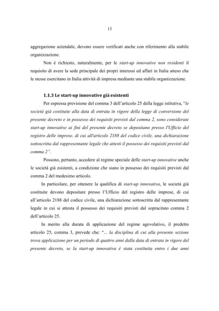 13
aggregazione aziendale, devono essere verificati anche con riferimento alla stabile
organizzazione.
Non è richiesto, naturalmente, per le start-up innovative non residenti il
requisito di avere la sede principale dei propri interessi ed affari in Italia atteso che
le stesse esercitano in Italia attività di impresa mediante una stabile organizzazione.
1.1.3 Le start-up innovative già esistenti
Per espressa previsione del comma 3 dell’articolo 25 della legge istitutiva, “le
società già costituite alla data di entrata in vigore della legge di conversione del
presente decreto e in possesso dei requisiti previsti dal comma 2, sono considerate
start-up innovative ai fini del presente decreto se depositano presso l'Ufficio del
registro delle imprese, di cui all'articolo 2188 del codice civile, una dichiarazione
sottoscritta dal rappresentante legale che attesti il possesso dei requisiti previsti dal
comma 2”.
Possono, pertanto, accedere al regime speciale delle start-up innovative anche
le società già esistenti, a condizione che siano in possesso dei requisiti previsti dal
comma 2 del medesimo articolo.
In particolare, per ottenere la qualifica di start-up innovativa, le società già
costituite devono depositare presso l’Ufficio del registro delle imprese, di cui
all’articolo 2188 del codice civile, una dichiarazione sottoscritta dal rappresentante
legale in cui si attesta il possesso dei requisiti previsti dal sopracitato comma 2
dell’articolo 25.
In merito alla durata di applicazione del regime agevolativo, il predetto
articolo 25, comma 3, prevede che: “... la disciplina di cui alla presente sezione
trova applicazione per un periodo di quattro anni dalla data di entrata in vigore del
presente decreto, se la start-up innovativa è stata costituita entro i due anni
 
