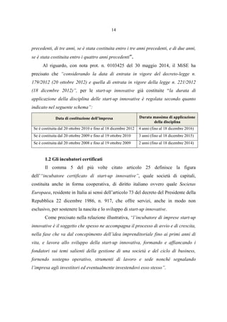 14
precedenti, di tre anni, se è stata costituita entro i tre anni precedenti, e di due anni,
se è stata costituita entro i quattro anni precedenti”.
Al riguardo, con nota prot. n. 0103425 del 30 maggio 2014, il MiSE ha
precisato che “considerando la data di entrata in vigore del decreto-legge n.
179/2012 (20 ottobre 2012) e quella di entrata in vigore della legge n. 221/2012
(18 dicembre 2012)”, per le start-up innovative già costituite “la durata di
applicazione della disciplina delle start-up innovative è regolata secondo quanto
indicato nel seguente schema”:
Data di costituzione dell’impresa Durata massima di applicazione
della disciplina
Se è costituita dal 20 ottobre 2010 e fino al 18 dicembre 2012 4 anni (fino al 18 dicembre 2016)
Se è costituita dal 20 ottobre 2009 e fino al 19 ottobre 2010 3 anni (fino al 18 dicembre 2015)
Se è costituita dal 20 ottobre 2008 e fino al 19 ottobre 2009 2 anni (fino al 18 dicembre 2014)
1.2 Gli incubatori certificati
Il comma 5 del più volte citato articolo 25 definisce la figura
dell’“incubatore certificato di start-up innovative”, quale società di capitali,
costituita anche in forma cooperativa, di diritto italiano ovvero quale Societas
Europaea, residente in Italia ai sensi dell’articolo 73 del decreto del Presidente della
Repubblica 22 dicembre 1986, n. 917, che offre servizi, anche in modo non
esclusivo, per sostenere la nascita e lo sviluppo di start-up innovative.
Come precisato nella relazione illustrativa, “l’incubatore di imprese start-up
innovative è il soggetto che spesso ne accompagna il processo di avvio e di crescita,
nella fase che va dal concepimento dell’idea imprenditoriale fino ai primi anni di
vita, e lavora allo sviluppo della start-up innovativa, formando e affiancando i
fondatori sui temi salienti della gestione di una società e del ciclo di business,
fornendo sostegno operativo, strumenti di lavoro e sede nonché segnalando
l’impresa agli investitori ed eventualmente investendovi esso stesso”.
 